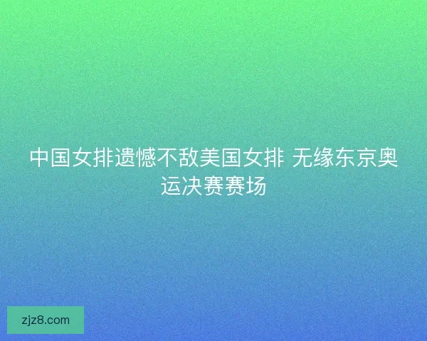 中国女排遗憾不敌美国女排 无缘东京奥运决赛赛场